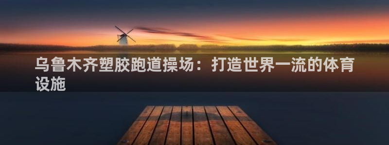 谈球吧网址：乌鲁木齐塑胶跑道操场：打造世界一流的体育
设施