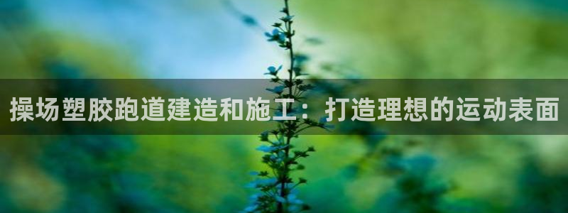 谈球吧体育app下载官网手机版安装：操场塑胶跑道建造和施工：打造理想的运动表面