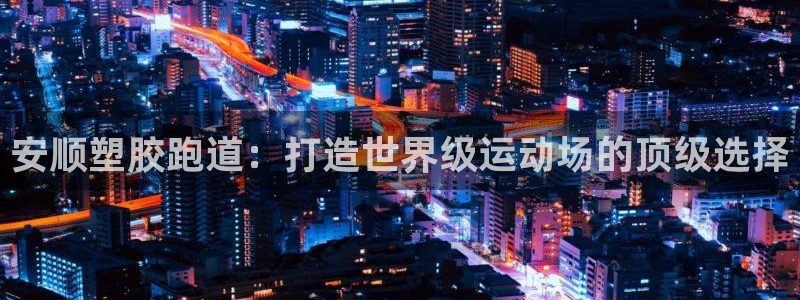 谈球吧体育app下载官网安卓：安顺塑胶跑道：打造世界级运动场的顶级选择