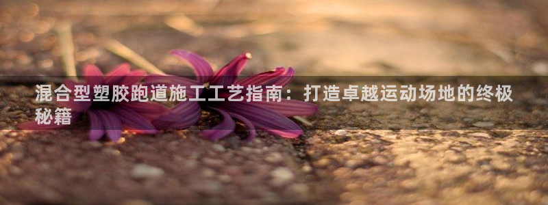 谈球吧买球是正规的吗：混合型塑胶跑道施工工艺指南：打造卓越运动场地的终极
秘籍
