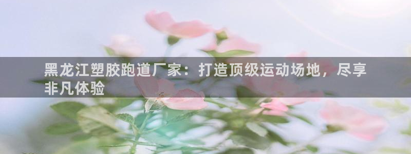 谈球吧体育官方入口：黑龙江塑胶跑道厂家：打造顶级运动场地，尽享
非凡体验