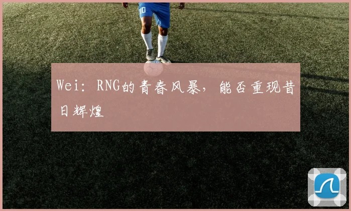 Wei:RNG的青春风暴,能否重现昔日辉煌