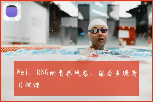 Wei:RNG的青春风暴,能否重现昔日辉煌